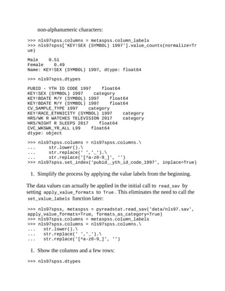 non-alphanumeric characters:
>>> nls97spss.columns = metaspss.column_labels
>>> nls97spss['KEY!SEX (SYMBOL) 1997'].value_counts(normalize=Tr
ue)
Male 0.51
Female 0.49
Name: KEY!SEX (SYMBOL) 1997, dtype: float64
>>> nls97spss.dtypes
PUBID - YTH ID CODE 1997 float64
KEY!SEX (SYMBOL) 1997 category
KEY!BDATE M/Y (SYMBOL) 1997 float64
KEY!BDATE M/Y (SYMBOL) 1997 float64
CV_SAMPLE_TYPE 1997 category
KEY!RACE_ETHNICITY (SYMBOL) 1997 category
HRS/WK R WATCHES TELEVISION 2017 category
HRS/NIGHT R SLEEPS 2017 float64
CVC_WKSWK_YR_ALL L99 float64
dtype: object
>>> nls97spss.columns = nls97spss.columns.
... str.lower().
... str.replace(' ','_').
... str.replace('[^a-z0-9_]', '')
>>> nls97spss.set_index('pubid__yth_id_code_1997', inplace=True)
1. Simplify the process by applying the value labels from the beginning.
The data values can actually be applied in the initial call to read_sav by
setting apply_value_formats to True . This eliminates the need to call the
set_value_labels function later:
>>> nls97spss, metaspss = pyreadstat.read_sav('data/nls97.sav',
apply_value_formats=True, formats_as_category=True)
>>> nls97spss.columns = metaspss.column_labels
>>> nls97spss.columns = nls97spss.columns.
... str.lower().
... str.replace(' ','_').
... str.replace('[^a-z0-9_]', '')
1. Show the columns and a few rows:
>>> nls97spss.dtypes
 