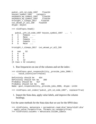 pubid__yth_id_code_1997 float64
keysex_symbol_1997 category
keybdate_my_symbol_1997 float64
keybdate_my_symbol_1997 float64
hrsnight_r_sleeps_2017 float64
cvc_wkswk_yr_all_l99 float64
dtype: object
>>> nls97spss.head()
pubid__yth_id_code_1997 keysex_symbol_1997 ... 
0 1 Female ...
1 2 Male ...
2 3 Female ...
3 4 Female ...
4 5 Male ...
hrsnight_r_sleeps_2017 cvc_wkswk_yr_all_l99
0 nan 52
1 6 0
2 6 0
3 6 4
4 5 12
[5 rows x 42 columns]
1. Run frequencies on one of the columns and set the index:
>>> nls97spss.govt_responsibility__provide_jobs_2006.
... value_counts(sort=False)
Definitely should be 454
Definitely should not be 300
Probably should be 617
Probably should not be 462
Name: govt_responsibility__provide_jobs_2006, dtype: int64
>>> nls97spss.set_index('pubid__yth_id_code_1997', inplace=True)
1. Import the Stata data, apply value labels, and improve the column
headings.
Use the same methods for the Stata data that we use for the SPSS data:
>>> nls97stata, metastata = pyreadstat.read_dta('data/nls97.dta'
, apply_value_formats=True, formats_as_category=True)
>>> nls97stata.columns = metastata.column_labels
 