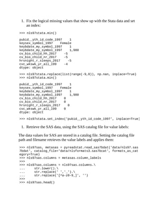 1. Fix the logical missing values that show up with the Stata data and set
an index:
>>> nls97stata.min()
pubid__yth_id_code_1997 1
keysex_symbol_1997 Female
keybdate_my_symbol_1997 1
keybdate_my_symbol_1997 1,980
cv_bio_child_hh_2017 -5
cv_bio_child_nr_2017 -5
hrsnight_r_sleeps_2017 -5
cvc_wkswk_yr_all_l99 -4
dtype: object
>>> nls97stata.replace(list(range(-9,0)), np.nan, inplace=True)
>>> nls97stata.min()
pubid__yth_id_code_1997 1
keysex_symbol_1997 Female
keybdate_my_symbol_1997 1
keybdate_my_symbol_1997 1,980
cv_bio_child_hh_2017 0
cv_bio_child_nr_2017 0
hrsnight_r_sleeps_2017 0
cvc_wkswk_yr_all_l99 0
dtype: object
>>> nls97stata.set_index('pubid__yth_id_code_1997', inplace=True)
1. Retrieve the SAS data, using the SAS catalog file for value labels:
The data values for SAS are stored in a catalog file. Setting the catalog file
path and filename retrieves the value labels and applies them:
>>> nls97sas, metasas = pyreadstat.read_sas7bdat('data/nls97.sas
7bdat', catalog_file='data/nlsformats3.sas7bcat', formats_as_cat
egory=True)
>>> nls97sas.columns = metasas.column_labels
>>>
>>> nls97sas.columns = nls97sas.columns.
... str.lower().
... str.replace(' ','_').
... str.replace('[^a-z0-9_]', '')
>>>
>>> nls97sas.head()
 