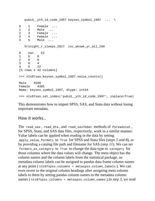 pubid__yth_id_code_1997 keysex_symbol_1997 ... 
0 1 Female ...
1 2 Male ...
2 3 Female ...
3 4 Female ...
4 5 Male ...
hrsnight_r_sleeps_2017 cvc_wkswk_yr_all_l99
0 nan 52
1 6 0
2 6 0
3 6 4
4 5 12
[5 rows x 42 columns]
>>> nls97sas.keysex_symbol_1997.value_counts()
Male 4599
Female 4385
Name: keysex_symbol_1997, dtype: int64
>>> nls97sas.set_index('pubid__yth_id_code_1997', inplace=True)
This demonstrates how to import SPSS, SAS, and Stata data without losing
important metadata.
How it works...
The read_sav , read_dta , and read_sas7bdat methods of Pyreadstat ,
for SPSS, Stata, and SAS data files, respectively, work in a similar manner.
Value labels can be applied when reading in the data by setting
apply_value_formats to True for SPSS and Stata files (steps 5 and 8), or
by providing a catalog file path and filename for SAS (step 11). We can set
formats_as_category to True to change the data type to category for
those columns where the data values will change. The meta object has the
column names and the column labels from the statistical package, so
metadata column labels can be assigned to pandas data frame column names
at any point ( nls97spss.columns = metaspss.column_labels ). We can
even revert to the original column headings after assigning meta column
labels to them by setting pandas column names to the metadata column
names ( nls97spss.columns = metaspss.column_names ).In step 3, we read
 