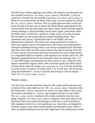 the SPSS data without applying value labels. We looked at the dictionary for
one variable ( metaspss.variable_value_labels['R0536300'] ), but we
could have viewed it for all variables ( metaspss.variable_value_labels ).
When we are satisfied that the labels make sense, we can set them by calling
the set_value_labels function. This is a good approach when you do not
know the data well and want to inspect the labels before applying them.The
column labels from the meta object are often a better choice than the original
column headings. Column headings can be quite cryptic, particularly when
the SPSS, Stata, or SAS file is based on a large survey, as in this example.
But the labels are not usually ideal for column headings either. They
sometimes have spaces, capitalization that is not helpful, and non-
alphanumeric characters. We chain some string operations to switch to
lowercase, replace spaces with underscores, and remove non-alphanumeric
characters.Handling missing values is not always straightforward with these
data files, since there are often many reasons why data is missing. If the file
is from a survey, the missing value may be because of a survey skip pattern,
or a respondent failed to respond, or the response was invalid, and so on. The
National Longitudinal Survey has 9 possible values for missing, from -1 to
-9. The SPSS import automatically set those values to NaN , while the Stata
import retained the original values. (We could have gotten the SPSS import
to retain those values by setting user_missing to True .) For the Stata data,
we need to tell it to replace all values from -1 to -9 with NaN . We do this by
using the DataFrame’s replace function and passing it a list of integers
from -9 to -1 ( list(range(-9,0)) ).
There’s more…
You may have noticed similarities between this recipe and the previous one
in terms of how value labels are set. The set_value_labels function is like
the DataFrame replace operation we used to set value labels in that recipe.
We passed a dictionary to replace that mapped columns to value labels.
The set_value_labels function in this recipe essentially does the same
thing, using the variable_value_labels property of the meta object as the
dictionary.Data from statistical packages is often not as well structured as
SQL databases tend to be in one significant way. Since they are designed to
facilitate analysis, they often violate database normalization rules. There is
often an implied relational structure that might have to be unflattened at some
 