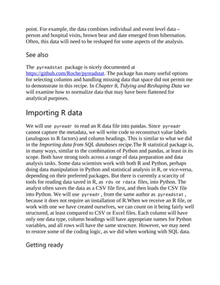 point. For example, the data combines individual and event level data –
person and hospital visits, brown bear and date emerged from hibernation.
Often, this data will need to be reshaped for some aspects of the analysis.
See also
The pyreadstat package is nicely documented at
https://github.com/Roche/pyreadstat. The package has many useful options
for selecting columns and handling missing data that space did not permit me
to demonstrate in this recipe. In Chapter 8, Tidying and Reshaping Data we
will examine how to normalize data that may have been flattened for
analytical purposes.
Importing R data
We will use pyreadr to read an R data file into pandas. Since pyreadr
cannot capture the metadata, we will write code to reconstruct value labels
(analogous to R factors) and column headings. This is similar to what we did
in the Importing data from SQL databases recipe.The R statistical package is,
in many ways, similar to the combination of Python and pandas, at least in its
scope. Both have strong tools across a range of data preparation and data
analysis tasks. Some data scientists work with both R and Python, perhaps
doing data manipulation in Python and statistical analysis in R, or vice-versa,
depending on their preferred packages. But there is currently a scarcity of
tools for reading data saved in R, as rds or rdata files, into Python. The
analyst often saves the data as a CSV file first, and then loads the CSV file
into Python. We will use pyreadr , from the same author as pyreadstat ,
because it does not require an installation of R.When we receive an R file, or
work with one we have created ourselves, we can count on it being fairly well
structured, at least compared to CSV or Excel files. Each column will have
only one data type, column headings will have appropriate names for Python
variables, and all rows will have the same structure. However, we may need
to restore some of the coding logic, as we did when working with SQL data.
Getting ready
 