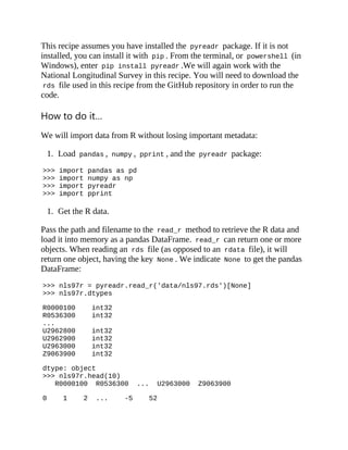 This recipe assumes you have installed the pyreadr package. If it is not
installed, you can install it with pip . From the terminal, or powershell (in
Windows), enter pip install pyreadr .We will again work with the
National Longitudinal Survey in this recipe. You will need to download the
rds file used in this recipe from the GitHub repository in order to run the
code.
How to do it…
We will import data from R without losing important metadata:
1. Load pandas , numpy , pprint , and the pyreadr package:
>>> import pandas as pd
>>> import numpy as np
>>> import pyreadr
>>> import pprint
1. Get the R data.
Pass the path and filename to the read_r method to retrieve the R data and
load it into memory as a pandas DataFrame. read_r can return one or more
objects. When reading an rds file (as opposed to an rdata file), it will
return one object, having the key None . We indicate None to get the pandas
DataFrame:
>>> nls97r = pyreadr.read_r('data/nls97.rds')[None]
>>> nls97r.dtypes
R0000100 int32
R0536300 int32
...
U2962800 int32
U2962900 int32
U2963000 int32
Z9063900 int32
dtype: object
>>> nls97r.head(10)
R0000100 R0536300 ... U2963000 Z9063900
0 1 2 ... -5 52
 