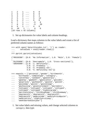 1 2 1 ... 6 0
2 3 2 ... 6 0
3 4 2 ... 6 4
4 5 1 ... 5 12
5 6 2 ... 6 6
6 7 1 ... -5 0
7 8 2 ... -5 39
8 9 1 ... 4 0
9 10 1 ... 6 0
[10 rows x 42 columns]
1. Set up dictionaries for value labels and column headings.
Load a dictionary that maps columns to the value labels and create a list of
preferred column names as follows:
>>> with open('data/nlscodes.txt', 'r') as reader:
... setvalues = eval(reader.read())
...
>>> pprint.pprint(setvalues)
{'R0536300': {0.0: 'No Information', 1.0: 'Male', 2.0: 'Female'}
,
'R1235800': {0.0: 'Oversample', 1.0: 'Cross-sectional'},
'S8646900': {1.0: '1. Definitely',
2.0: '2. Probably ',
3.0: '3. Probably not',
4.0: '4. Definitely not'}}
>>> newcols = ['personid','gender','birthmonth',
... 'birthyear','sampletype','category',
... 'satverbal','satmath','gpaoverall',
... 'gpaeng','gpamath','gpascience','govjobs',
... 'govprices','govhealth','goveld','govind',
... 'govunemp','govinc','govcollege',
... 'govhousing','govenvironment','bacredits',
... 'coltype1','coltype2','coltype3','coltype4',
... 'coltype5','coltype6','highestgrade',
... 'maritalstatus','childnumhome','childnumaway',
... 'degreecol1','degreecol2','degreecol3',
... 'degreecol4','wageincome','weeklyhrscomputer',
... 'weeklyhrstv','nightlyhrssleep',
... 'weeksworkedlastyear']
1. Set value labels and missing values, and change selected columns to
category data type.
 