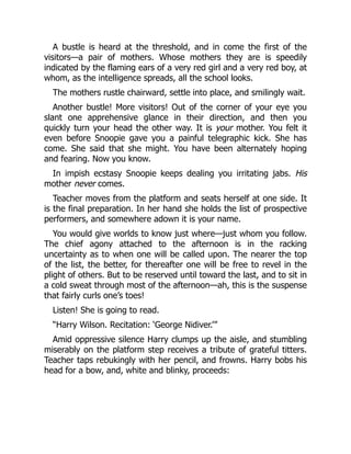 A bustle is heard at the threshold, and in come the first of the
visitors—a pair of mothers. Whose mothers they are is speedily
indicated by the flaming ears of a very red girl and a very red boy, at
whom, as the intelligence spreads, all the school looks.
The mothers rustle chairward, settle into place, and smilingly wait.
Another bustle! More visitors! Out of the corner of your eye you
slant one apprehensive glance in their direction, and then you
quickly turn your head the other way. It is your mother. You felt it
even before Snoopie gave you a painful telegraphic kick. She has
come. She said that she might. You have been alternately hoping
and fearing. Now you know.
In impish ecstasy Snoopie keeps dealing you irritating jabs. His
mother never comes.
Teacher moves from the platform and seats herself at one side. It
is the final preparation. In her hand she holds the list of prospective
performers, and somewhere adown it is your name.
You would give worlds to know just where—just whom you follow.
The chief agony attached to the afternoon is in the racking
uncertainty as to when one will be called upon. The nearer the top
of the list, the better, for thereafter one will be free to revel in the
plight of others. But to be reserved until toward the last, and to sit in
a cold sweat through most of the afternoon—ah, this is the suspense
that fairly curls one’s toes!
Listen! She is going to read.
“Harry Wilson. Recitation: ‘George Nidiver.’”
Amid oppressive silence Harry clumps up the aisle, and stumbling
miserably on the platform step receives a tribute of grateful titters.
Teacher taps rebukingly with her pencil, and frowns. Harry bobs his
head for a bow, and, white and blinky, proceeds:
 