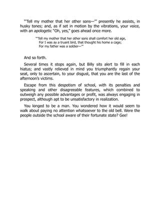 “‘Tell my mother that her other sons—’” presently he assists, in
husky tones; and, as if set in motion by the vibrations, your voice,
with an apologetic “Oh, yes,” goes ahead once more.
“‘Tell my mother that her other sons shall comfort her old age,
For I was ay a truant bird, that thought his home a cage;
For my father was a soldier—’”
And so forth.
Several times it stops again, but Billy sits alert to fill in each
hiatus; and vastly relieved in mind you triumphantly regain your
seat, only to ascertain, to your disgust, that you are the last of the
afternoon’s victims.
Escape from this despotism of school, with its penalties and
speaking and other disagreeable features, which combined to
outweigh any possible advantages or profit, was always engaging in
prospect, although apt to be unsatisfactory in realization.
You longed to be a man. You wondered how it would seem to
walk about paying no attention whatsoever to the old bell. Were the
people outside the school aware of their fortunate state? Gee!
 