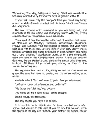 Wednesday, Thursday, Friday—and Sunday. What was measly little
Saturday, eclipsed so by these other days all-glorious without!
If your folks were only like Snoopie’s folks you could play hooky
once in a while. Snoopie asserted that his father “didn’t care.” Yours
did—very much.
The sole recourse which remained for you was being sick; and
insomuch as the real article was annoyingly scarce with you, it was
requisite that you manufacture some substitute.
’Tis a spell of beautiful weather—the kind of weather that came,
as aforesaid, on Mondays, Tuesdays, Wednesdays, Thursdays,
Fridays—and Sundays. Your feet lagged to school, and your heart
kept pace with them. Now you are idling in your seat, utterly unable
to work. A vagrant bee hums in through an open window, and hums
out through another. A woodpecker drums, as on a sounding-board,
upon the spire of the Congregational church. A blue jay screams
derisively, like an exultant truant, among the elms arching the street
in front. All these things upset you, stirring as they do the
Wanderlust of boyhood.
The sky never has been so blue, the grass and the trees never so
green, the sunshine never so golden, nor the air so mellow, as at
recess.
You hate school. You don’t want to go in. Snoopie volunteers:
“Let’s play hooky this afternoon, and go fishin’!”
“My father won’t let me,” you declare.
“Aw, come on. He’ll never know,” scoffs Snoopie.
But he would, just the same.
The only chance you have is to be sick.
It is over-late to be sick to-day, for there is a ball game after
school, and you are to take part. If you are sick this evening, when
the sports of the day are finished, your mother will accuse you of
 