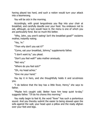 having played too hard, and such a notion would turn your attack
into a boomerang.
You will be sick in the morning.
Accordingly, with great languidness you flop into your chair at
breakfast, and carefully dawdle over your food. You endeavor not to
eat, although, as luck would have it, the menu is one of which you
are particularly fond. But so much the better.
“Why, John, you aren’t eating! Isn’t the breakfast good?” exclaims
mother, instantly noting.
“Yes, ’m.”
“Then why don’t you eat it?”
“Come, eat your breakfast, Johnny,” supplements father.
“I don’t want to,” you plead.
“Don’t you feel well?” asks mother anxiously.
“Not very.”
“Where do you feel sick?”
“Oh, my head aches.”
“Give me your hand.”
You lay it in hers, and she thoughtfully holds it and scrutinizes
you.
“I do believe that the boy has a little fever, Henry,” she says to
father.
“Maybe he’s caught cold. Better have him keep quiet to-day,”
suggests father. “I’ll do his chores this morning.”
You really begin to feel ill, the word “fever” has such a portentous
sound. And you thereby submit the easier to being stowed upon the
sofa against the wall, your head upon a pillow and the ready afghan
over your feet and legs.
 