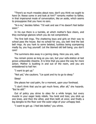“There’s so much measles about now; don’t you think we ought to
have Dr. Reese come in and look at him?” remarks mother to father,
in that impersonal mode of conversation, like an aside, which seems
to presuppose that you have no ears.
“N-n-no,” decides father. “I’d wait and see if he doesn’t feel better
soon.”
In his eye there is a twinkle, at which mother’s face clears, and
they exchange glances which you do not comprehend.
The first bell rings. The chattering boys and girls on their way to
school pass the house. But no school for you, you bet! And the last
bell rings. As you hark to some belated, luckless being scampering
madly by, you hug yourself. Let the blamed old bell bang; you don’t
care!
The summons dies away in a jarring clang. Here you are, safe.
You remain prone as long as you can, but your sofa-station at last
grows unbearably irksome. It is time that you pave the way for more
action. Mother is bustling in and out of the room, and you are
emboldened to hail her:
“I want to get up.”
“Not yet,” she cautions. “Lie quiet and try to go to sleep.”
Sleep!
She places her cool palm, for a moment, upon your forehead.
“I don’t think that you’ve got much fever, after all,” she hazards.
“But lie still.”
Out of policy you strive to obey for a while longer, but every
muscle in your eager body rebels. You twist and toss; you stick up
one knee, and then the other, and then both at once; and finally a
leg dangles to the floor over the outer edge of your unhappy bed.
“I want to get up. I feel lots better,” you whine.
 