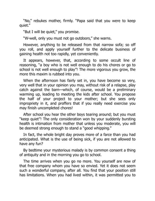 “No,” rebukes mother, firmly. “Papa said that you were to keep
quiet.”
“But I will be quiet,” you promise.
“W-well, only you must not go outdoors,” she warns.
However, anything to be released from that narrow sofa; so off
you roll, and apply yourself further to the delicate business of
gaining health not too rapidly, yet conveniently.
It appears, however, that, according to some occult line of
reasoning, “a boy who is not well enough to do his chores or go to
school is not well enough to play”! The more vigorous you grow, the
more this maxim is rubbed into you.
When the afternoon has fairly set in, you have become so very,
very well that in your opinion you may, without risk of a relapse, play
catch against the barn—which, of course, would be a preliminary
warming up, leading to meeting the kids after school. You propose
the half of your project to your mother; but she sees only
impropriety in it, and proffers that if you really need exercise you
may finish uncompleted chores!
After school you hear the other boys tearing around; but you must
“keep quiet”! The only consideration won by your suddenly bursting
health is intimation from mother that unless you moderate, you will
be deemed strong enough to stand a “good whipping.”
In fact, the whole bright day proves more of a farce than you had
anticipated. What is the use of being sick, if you are not allowed to
have any fun?
By bedtime your mysterious malady is by common consent a thing
of antiquity and in the morning you go to school.
The time arrives when you go no more. You yourself are now of
that free company whom you have so envied. Yet it does not seem
such a wonderful company, after all. You find that your position still
has limitations. When you had lived within, it was permitted you to
 