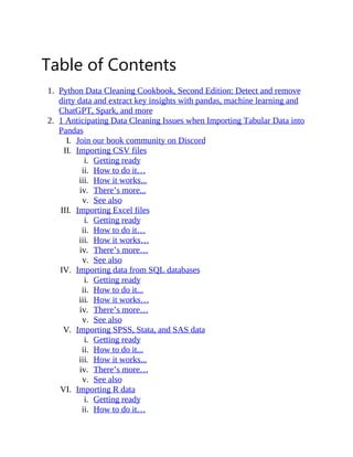 Table of Contents
1. Python Data Cleaning Cookbook, Second Edition: Detect and remove
dirty data and extract key insights with pandas, machine learning and
ChatGPT, Spark, and more
2. 1 Anticipating Data Cleaning Issues when Importing Tabular Data into
Pandas
I. Join our book community on Discord
II. Importing CSV files
i. Getting ready
ii. How to do it…
iii. How it works...
iv. There’s more...
v. See also
III. Importing Excel files
i. Getting ready
ii. How to do it…
iii. How it works…
iv. There’s more…
v. See also
IV. Importing data from SQL databases
i. Getting ready
ii. How to do it...
iii. How it works…
iv. There’s more…
v. See also
V. Importing SPSS, Stata, and SAS data
i. Getting ready
ii. How to do it...
iii. How it works...
iv. There’s more…
v. See also
VI. Importing R data
i. Getting ready
ii. How to do it…
 