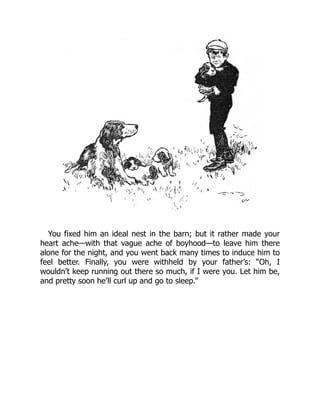 You fixed him an ideal nest in the barn; but it rather made your
heart ache—with that vague ache of boyhood—to leave him there
alone for the night, and you went back many times to induce him to
feel better. Finally, you were withheld by your father’s: “Oh, I
wouldn’t keep running out there so much, if I were you. Let him be,
and pretty soon he’ll curl up and go to sleep.”
 