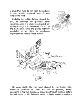 a crust thus flung to him from the garbage
to any carefully prepared mess of more
wholesome food.
Probably this subtle flattery pleased the
girl, for although her grimness never
vanished, once in a while you descried her
smiling through it, in the course of a trip to
the back fence while the puppy faithfully
gamboled at her skirts in tumultuous
expectation of another fall of manna.
He grew visibly—like the seed planted by the Indian fakir.
Enormous quantities of bread and milk he gobbled, always
appearing in fear lest the supply should sink through the floor before
he had eaten his fill. Between meals his body waned to ordinary
 
