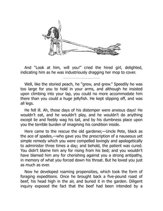 And “Look at him, will you!” cried the hired girl, delighted,
indicating him as he was industriously dragging her mop to cover.
Well, like the storied peach, he “grew, and grew.” Speedily he was
too large for you to hold in your arms, and although he insisted
upon climbing into your lap, you could no more accommodate him
there than you could a huge jellyfish. He kept slipping off, and was
all legs.
He fell ill. Ah, those days of his distemper were anxious days! He
wouldn’t eat, and he wouldn’t play, and he wouldn’t do anything
except lie and feebly wag his tail, and by his dumbness place upon
you the terrible burden of imagining his condition inside.
Here came to the rescue the old gardener,—Uncle Pete, black as
the ace of spades,—who gave you the prescription of a nauseous yet
simple remedy which you were compelled lovingly and apologetically
to administer three times a day; and behold, the patient was cured.
You didn’t blame him any for rising from his bed; and you wouldn’t
have blamed him any for cherishing against you a strong antipathy,
in memory of what you forced down his throat. But he loved you just
as much as ever.
Now he developed roaming propensities, which took the form of
foraging expeditions. Once he brought back a five-pound roast of
beef, his head high in the air, and buried it in the garden. Diligent
inquiry exposed the fact that the beef had been intended by a
 