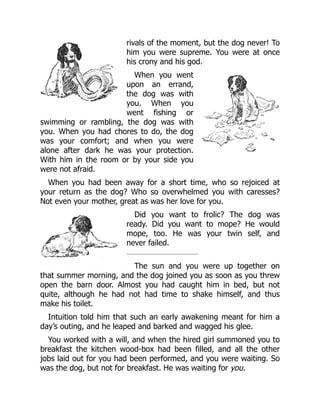 rivals of the moment, but the dog never! To
him you were supreme. You were at once
his crony and his god.
When you went
upon an errand,
the dog was with
you. When you
went fishing or
swimming or rambling, the dog was with
you. When you had chores to do, the dog
was your comfort; and when you were
alone after dark he was your protection.
With him in the room or by your side you
were not afraid.
When you had been away for a short time, who so rejoiced at
your return as the dog? Who so overwhelmed you with caresses?
Not even your mother, great as was her love for you.
Did you want to frolic? The dog was
ready. Did you want to mope? He would
mope, too. He was your twin self, and
never failed.
The sun and you were up together on
that summer morning, and the dog joined you as soon as you threw
open the barn door. Almost you had caught him in bed, but not
quite, although he had not had time to shake himself, and thus
make his toilet.
Intuition told him that such an early awakening meant for him a
day’s outing, and he leaped and barked and wagged his glee.
You worked with a will, and when the hired girl summoned you to
breakfast the kitchen wood-box had been filled, and all the other
jobs laid out for you had been performed, and you were waiting. So
was the dog, but not for breakfast. He was waiting for you.
 