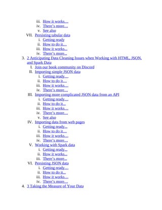 iii. How it works…
iv. There’s more…
v. See also
VII. Persisting tabular data
i. Getting ready
ii. How to do it…
iii. How it works...
iv. There’s more...
3. 2 Anticipating Data Cleaning Issues when Working with HTML, JSON,
and Spark Data
I. Join our book community on Discord
II. Importing simple JSON data
i. Getting ready…
ii. How to do it…
iii. How it works…
iv. There’s more…
III. Importing more complicated JSON data from an API
i. Getting ready…
ii. How to do it...
iii. How it works…
iv. There’s more…
v. See also
IV. Importing data from web pages
i. Getting ready...
ii. How to do it…
iii. How it works…
iv. There’s more…
V. Working with Spark data
i. Getting ready...
ii. How it works...
iii. There’s more...
VI. Persisting JSON data
i. Getting ready…
ii. How to do it...
iii. How it works…
iv. There’s more…
4. 3 Taking the Measure of Your Data
 
