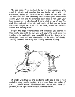 The dog again! From the bank he surveys the proceedings with
mingled curiosity and apprehension, and finally, with a whine of
excitement, dashes into the shallows and makes for your side. You
are neck-deep, and he is swimming. His hair feels queer and clammy
against your skin, and his distended claws raise a welt upon your
bare shoulder as he affectionately tries to climb on top of you. You
duck him, and grab at his tail; and convinced that you are in no
immediate danger, he plows for the shore, where he contents
himself with barking at you.
Despite the dog’s remonstrances and entreaties, you sported in
that blissful spot until the sun was well down the west; now you
frolicked in the cool eddy, now you dabbled amid the ripples of the
shoals just below, and now you dawdled on the warm, turfy banks.
The dog stretched himself by your clothing and went to sleep.
At length, with blue lips and chattering teeth, and a ring of mud
encircling your mouth, marking where years later the badge of
manhood would appear, you donned your clothes, and, weak but
peaceful, to the rapture of the dog started homeward.
 