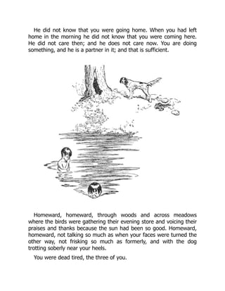 He did not know that you were going home. When you had left
home in the morning he did not know that you were coming here.
He did not care then; and he does not care now. You are doing
something, and he is a partner in it; and that is sufficient.
Homeward, homeward, through woods and across meadows
where the birds were gathering their evening store and voicing their
praises and thanks because the sun had been so good. Homeward,
homeward, not talking so much as when your faces were turned the
other way, not frisking so much as formerly, and with the dog
trotting soberly near your heels.
You were dead tired, the three of you.
 