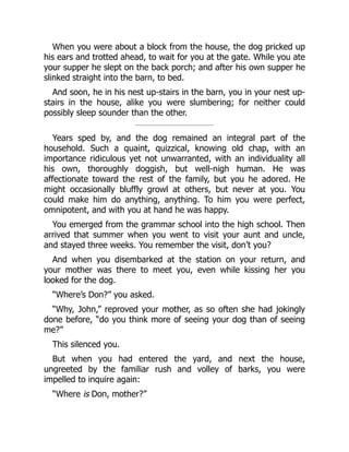 When you were about a block from the house, the dog pricked up
his ears and trotted ahead, to wait for you at the gate. While you ate
your supper he slept on the back porch; and after his own supper he
slinked straight into the barn, to bed.
And soon, he in his nest up-stairs in the barn, you in your nest up-
stairs in the house, alike you were slumbering; for neither could
possibly sleep sounder than the other.
Years sped by, and the dog remained an integral part of the
household. Such a quaint, quizzical, knowing old chap, with an
importance ridiculous yet not unwarranted, with an individuality all
his own, thoroughly doggish, but well-nigh human. He was
affectionate toward the rest of the family, but you he adored. He
might occasionally bluffly growl at others, but never at you. You
could make him do anything, anything. To him you were perfect,
omnipotent, and with you at hand he was happy.
You emerged from the grammar school into the high school. Then
arrived that summer when you went to visit your aunt and uncle,
and stayed three weeks. You remember the visit, don’t you?
And when you disembarked at the station on your return, and
your mother was there to meet you, even while kissing her you
looked for the dog.
“Where’s Don?” you asked.
“Why, John,” reproved your mother, as so often she had jokingly
done before, “do you think more of seeing your dog than of seeing
me?”
This silenced you.
But when you had entered the yard, and next the house,
ungreeted by the familiar rush and volley of barks, you were
impelled to inquire again:
“Where is Don, mother?”
 