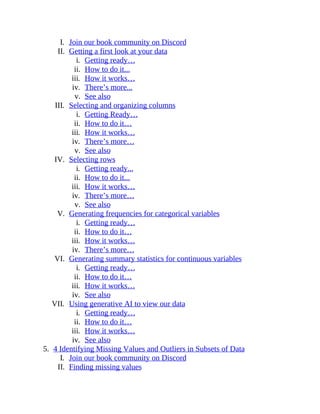 I. Join our book community on Discord
II. Getting a first look at your data
i. Getting ready…
ii. How to do it...
iii. How it works…
iv. There’s more...
v. See also
III. Selecting and organizing columns
i. Getting Ready…
ii. How to do it…
iii. How it works…
iv. There’s more…
v. See also
IV. Selecting rows
i. Getting ready...
ii. How to do it...
iii. How it works…
iv. There’s more…
v. See also
V. Generating frequencies for categorical variables
i. Getting ready…
ii. How to do it…
iii. How it works…
iv. There’s more…
VI. Generating summary statistics for continuous variables
i. Getting ready…
ii. How to do it…
iii. How it works…
iv. See also
VII. Using generative AI to view our data
i. Getting ready…
ii. How to do it…
iii. How it works…
iv. See also
5. 4 Identifying Missing Values and Outliers in Subsets of Data
I. Join our book community on Discord
II. Finding missing values
 