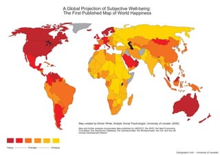 A Global Projection of Subjective Well-being:
                                                            The First Published Map of World Happiness




                                                                    Map created by Adrian White, Analytic Social Psychologist, University of Leiceter (2006)
                                                                    Map and further analysis incorporates data published by UNESCO, the WHO, the New Economics
                                                                    Foundation, the Veenhoven Database, the Latinbarometer, the Afrobarometer, the CIA, and the UN
                                                                    Human Development Report.




Happy ----------------- Average ----------------- Unhappy

                                                                                                                                                                     Cartographic Unit • University of Leicester
 