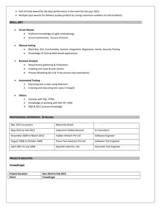  Hall of Fame Award for the best performance in the team for the year 2013.
 Multiple spot awards for delivery quality product by raising maximum numbers of critical defects.
SKILL-SET
 Scrum Master
• Proficient knowledge of agile methodology
• Scrum Ceremonies, Scrums of Scrum
 Manual testing
• Black Box, GUI, Functionality, System, Integration, Regression, Sanity, Security Testing.
• Knowledge of Testing Web based applications.
 Business Analysis
• Requirement gathering & finalization
• Creating Use cases & user stories.
• Process Modeling (As-is & To-be process documentation)
 Automated Testing.
1. Executing test scripts using Selenium
2. Creating and executing test cases in SoapUI
 Others
1. Familiar with SQL, HTML.
2. Knowledge of working with Win XP, UNIX
3. SQA & SDLC process knowledge
PROFESSIONAL EXPERIENCE: 90 Months
Mar 2015 to present Maternity Break -
May 2012 to Feb 2015 Indecomm Global Services Sr Consultant
December 2009 to March 2012 Yodlee Infotech Pvt Ltd Software Engineer
August 2008 to October 2009 Preva Test Solutions Pvt Ltd Software Test Engineer
April 2007 to July 2008 Apostek India Pvt. Ltd. Associate Test Engineer
PROJECTS EXECUTED:
CrowdLogic
Project Duration Nov 2014 to Feb 2015
Client CrowdLogic
 