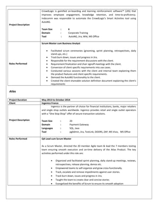 Project Description
CrowdLogic is gamified on-boarding and learning reinforcement software™ (LRS) that
improves employee engagement, knowledge retention, and time-to-proficiency.
Indecomm was responsible to automate the CrowdLogic’s Smart Activities tool using
AutoNG.
Team Size : 6
Domain : Corporate Training
Tool : AutoNG, Jira, Wiki, MS Office
Roles Performed
Scrum Master cum Business Analyst
• Facilitated scrum ceremonies (grooming, sprint planning, retrospectives, daily
stand-ups, etc.)
• Track burn down, issues and progress in Jira.
• Responsible for the requirement discussions with the client.
• Requirement finalization and chair signoff meetings with the client.
• Conversion of client specific requirements into use cases.
• Conducted various sessions with the client and internal team explaining them
the product features and client specific requirements.
• Demoed the AutoNG functionality to the client.
• Created the client shareable solution definition document explaining the client's
requirements
Atlas
Project Duration May 2013 to October 2014
Client Ingenico France
Project Description
Ingenico is the partner of choice for financial institutions, banks, major retailers
and single shop outlets worldwide. Ingenico provides retail and single outlet operators
with a “One Stop Shop” offer of secure transaction solutions.
Team Size : 20
Domain : Payment Gateway
Languages : SQL, Java
Tool : pgAdmin, Jira, TestLink, DOORS, ZAP, MS Visio, MS Office
Roles Performed QA Lead cum Scrum Master
As a Scrum Master, directed the 20 member Agile team & lead the 7 members testing
team ensuring smooth execution and on-time delivery of the Atlas Product. The key
activities performed under this role are:
• Organized and facilitated sprint planning, daily stand-up meetings, reviews,
retrospectives, release planning, demos etc.
• Empowered teams to self-organize and grow cross-functionally.
• Track, escalate and remove impediments against user stories.
• Track burn down, issues and progress in Jira.
• Taught the team to create clear and concise stories
• Evangelized the benefits of Scrum to ensure its smooth adoption
 