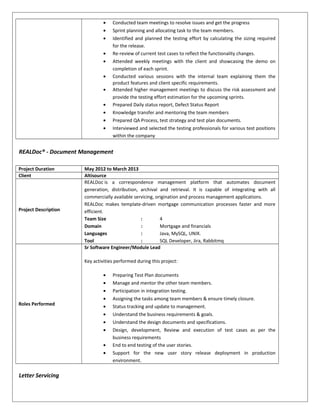 • Conducted team meetings to resolve issues and get the progress
• Sprint planning and allocating task to the team members.
• Identified and planned the testing effort by calculating the sizing required
for the release.
• Re-review of current test cases to reflect the functionality changes.
• Attended weekly meetings with the client and showcasing the demo on
completion of each sprint.
• Conducted various sessions with the internal team explaining them the
product features and client specific requirements.
• Attended higher management meetings to discuss the risk assessment and
provide the testing effort estimation for the upcoming sprints.
• Prepared Daily status report, Defect Status Report
• Knowledge transfer and mentoring the team members
• Prepared QA Process, test strategy and test plan documents.
• Interviewed and selected the testing professionals for various test positions
within the company
REALDoc® - Document Management
Project Duration May 2012 to March 2013
Client Altisource
Project Description
REALDoc is a correspondence management platform that automates document
generation, distribution, archival and retrieval. It is capable of integrating with all
commercially available servicing, origination and process management applications.
REALDoc makes template-driven mortgage communication processes faster and more
efficient.
Team Size : 4
Domain : Mortgage and financials
Languages : Java, MySQL, UNIX.
Tool : SQL Developer, Jira, Rabbitmq
Roles Performed
Sr Software Engineer/Module Lead
Key activities performed during this project:
• Preparing Test Plan documents
• Manage and mentor the other team members.
• Participation in integration testing.
• Assigning the tasks among team members & ensure timely closure.
• Status tracking and update to management.
• Understand the business requirements & goals.
• Understand the design documents and specifications.
• Design, development, Review and execution of test cases as per the
business requirements
• End to end testing of the user stories.
• Support for the new user story release deployment in production
environment.
Letter Servicing
 