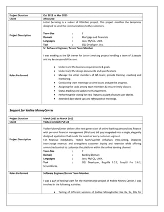 Project Duration Oct 2012 to Mar 2013
Client Altisource
Project Description
Letter Servicing is a subset of REALDoc project. This project modifies the templates
designed to send the communications to the customers.
Team Size : 3
Domain : Mortgage and financials
Languages : Java, MySQL, UNIX.
Tool : SQL Developer, Jira.
Roles Performed
Sr. Software Engineer/ Scrum Team Member
I was working as the QA owner for Letter Servicing project handling a team of 3 people
and my key responsibilities are:
• Understand the business requirements & goals.
• Understand the design documents and specifications
• Manage the other members of QA team; provide training, coaching and
mentoring.
• Conducting team meetings to solve issues and get the progress.
• Assigning the tasks among team members & ensure timely closure.
• Status tracking and update to management.
• Performing the testing for new features as part of scrum user stories.
• Attended daily stand ups and retrospective meetings.
Support for Yodlee MoneyCenter
Project Duration March 2011 to March 2012
Client Yodlee Infotech Pvt Ltd
Project Description
Yodlee MoneyCenter delivers the next generation of online banking personalized finance
with personal financial management (PFM) and bill pay integrated into a single, elegantly
designed application that meets the needs of every customer segment.
For financial institutions, Yodlee MoneyCenter enhances cross-selling, improves
interchange revenue, and strengthens customer loyalty and retention while offering
unmatched control to customize the platform within the online banking channel.
Team Size : 7
Domain : Banking Domain
Languages : Java, MySQL, UNIX.
Tool : SQL Developer, Bugzilla 3.0.2, SoapUI Pro 3.6.1,
ScrumWorks.
Roles Performed Software Engineer/Scrum Team Member
I was a part of testing team for the maintenance project of Yodlee Money Center. I was
involved in the following activities:
• Testing of different versions of Yodlee MoneyCenter like 8x, 9x, 10x for
 