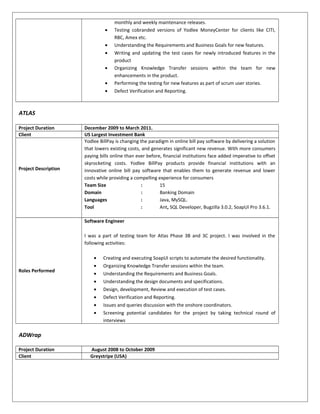 monthly and weekly maintenance releases.
• Testing cobranded versions of Yodlee MoneyCenter for clients like CITI,
RBC, Amex etc.
• Understanding the Requirements and Business Goals for new features.
• Writing and updating the test cases for newly introduced features in the
product
• Organizing Knowledge Transfer sessions within the team for new
enhancements in the product.
• Performing the testing for new features as part of scrum user stories.
• Defect Verification and Reporting.
ATLAS
Project Duration December 2009 to March 2011.
Client US Largest Investment Bank
Project Description
Yodlee BillPay is changing the paradigm in online bill pay software by delivering a solution
that lowers existing costs, and generates significant new revenue. With more consumers
paying bills online than ever before, financial institutions face added imperative to offset
skyrocketing costs. Yodlee BillPay products provide financial institutions with an
innovative online bill pay software that enables them to generate revenue and lower
costs while providing a compelling experience for consumers
Team Size : 15
Domain : Banking Domain
Languages : Java, MySQL.
Tool : Ant, SQL Developer, Bugzilla 3.0.2, SoapUI Pro 3.6.1.
Roles Performed
Software Engineer
I was a part of testing team for Atlas Phase 3B and 3C project. I was involved in the
following activities:
• Creating and executing SoapUI scripts to automate the desired functionality.
• Organizing Knowledge Transfer sessions within the team.
• Understanding the Requirements and Business Goals.
• Understanding the design documents and specifications.
• Design, development, Review and execution of test cases.
• Defect Verification and Reporting.
• Issues and queries discussion with the onshore coordinators.
• Screening potential candidates for the project by taking technical round of
interviews
ADWrap
Project Duration August 2008 to October 2009
Client Greystripe (USA)
 