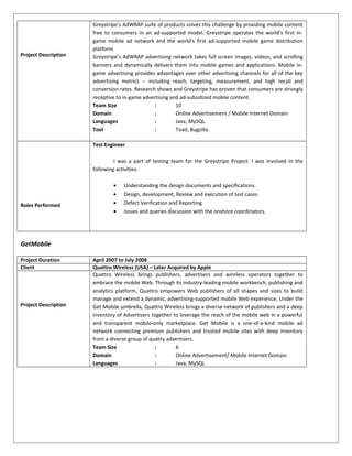 Project Description
Greystripe’s AdWRAP suite of products solves this challenge by providing mobile content
free to consumers in an ad-supported model. Greystripe operates the world’s first in-
game mobile ad network and the world’s first ad-supported mobile game distribution
platform
Greystripe’s AdWRAP advertising network takes full screen images, videos, and scrolling
banners and dynamically delivers them into mobile games and applications. Mobile in-
game advertising provides advantages over other advertising channels for all of the key
advertising metrics -- including reach, targeting, measurement, and high recall and
conversion rates. Research shows and Greystripe has proven that consumers are strongly
receptive to in-game advertising and ad-subsidized mobile content.
Team Size : 10
Domain : Online Advertisement / Mobile Internet Domain
Languages : Java, MySQL.
Tool : Toad, Bugzilla.
Roles Performed
Test Engineer
I was a part of testing team for the Greystripe Project. I was involved in the
following activities:
• Understanding the design documents and specifications.
• Design, development, Review and execution of test cases.
• Defect Verification and Reporting.
• Issues and queries discussion with the onshore coordinators.
GetMobile
Project Duration April 2007 to July 2008
Client Quattro Wireless (USA) – Later Acquired by Apple
Project Description
Quattro Wireless brings publishers, advertisers and wireless operators together to
embrace the mobile Web. Through its industry-leading mobile workbench, publishing and
analytics platform, Quattro empowers Web publishers of all shapes and sizes to build
manage and extend a dynamic, advertising-supported mobile Web experience. Under the
Get Mobile umbrella, Quattro Wireless brings a diverse network of publishers and a deep
inventory of Advertisers together to leverage the reach of the mobile web in a powerful
and transparent mobile-only marketplace. Get Mobile is a one-of-a-kind mobile ad
network connecting premium publishers and trusted mobile sites with deep inventory
from a diverse group of quality advertisers.
Team Size : 6
Domain : Online Advertisement/ Mobile Internet Domain
Languages : Java, MySQL
 