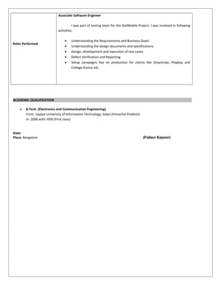 Roles Performed
Associate Software Engineer
I was part of testing team for the GetMobile Project. I was involved in following
activities:
• Understanding the Requirements and Business Goals.
• Understanding the design documents and specifications.
• Design, development and execution of test cases.
• Defect Verification and Reporting.
• Setup campaigns live on production for clients like Greystripe, Playboy and
College Humor etc.
ACADEMIC QUALIFICATION
 B.Tech. (Electronics and Communication Engineering)
From: Jaypee University of Information Technology, Solan (Himachal Pradesh)
In: 2006 with: 69% (First class)
Date:
Place: Bangalore (Pallavi Kapoor)
 