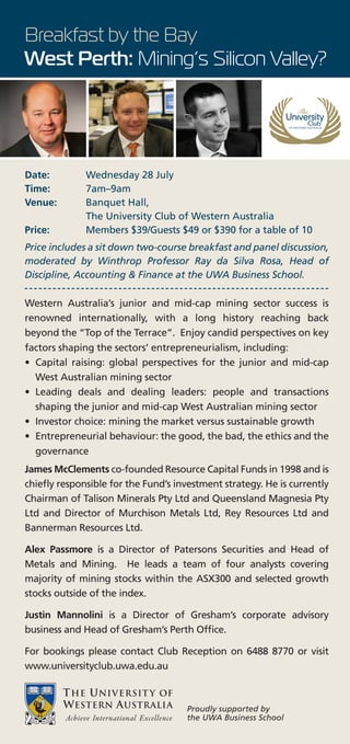 Breakfast by the Bay
West Perth: Mining’s Silicon Valley?




Date:         Wednesday 28 July
Time:         7am–9am
Venue:        Banquet Hall,
              The University Club of Western Australia
Price:        Members $39/Guests $49 or $390 for a table of 10
Price includes a sit down two-course breakfast and panel discussion,
moderated by Winthrop Professor Ray da Silva Rosa, Head of
Discipline, Accounting & Finance at the UWA Business School.

Western Australia’s junior and mid-cap mining sector success is
renowned internationally, with a long history reaching back
beyond the “Top of the Terrace”. Enjoy candid perspectives on key
factors shaping the sectors’ entrepreneurialism, including:
• Capital raising: global perspectives for the junior and mid-cap
  West Australian mining sector
• Leading deals and dealing leaders: people and transactions
  shaping the junior and mid-cap West Australian mining sector
• Investor choice: mining the market versus sustainable growth
• Entrepreneurial behaviour: the good, the bad, the ethics and the
  governance
James McClements co-founded Resource Capital Funds in 1998 and is
chiefly responsible for the Fund’s investment strategy. He is currently
Chairman of Talison Minerals Pty Ltd and Queensland Magnesia Pty
Ltd and Director of Murchison Metals Ltd, Rey Resources Ltd and
Bannerman Resources Ltd.

Alex Passmore is a Director of Patersons Securities and Head of
Metals and Mining. He leads a team of four analysts covering
majority of mining stocks within the ASX300 and selected growth
stocks outside of the index.

Justin Mannolini is a Director of Gresham’s corporate advisory
business and Head of Gresham’s Perth Office.

For bookings please contact Club Reception on 6488 8770 or visit
www.universityclub.uwa.edu.au



                                     Proudly supported by
                                     the UWA Business School
 