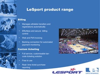 LeSport product range

Billing
●
    Manages athelete transfers and
    registrations automatically
●
    Effortless and secure billing
    control
●
    Web and Pdf invoicing
●
    Banking connection for automated
    payment monitoring

Custom ticketing
●
    Full service, customisable bar-
    code ticketing solution
●
    Free to use
●
    Real- time ticket purchase
    reporting
 