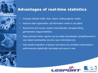 Advantages of real-time statistics

●
    Increase website traffic: fans, teams, betting agents, media
●
    Improve data organisation: all information online in one place
●
    Saves time and money: system automatically manages billing,
    gamesheets, league statistics
●
    Data archived online: reports can be easily downloaded; straightforward to
    view latest membership records, team information etc.
●
    Aids simple evaluation of players and teams as complete match/season
    performances statistically calculated and easy to view
 