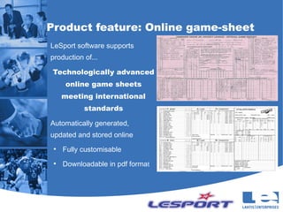 Product feature: Online game-sheet
LeSport software supports
production of...

 Technologically advanced
      online game sheets
     meeting international
           standards

Automatically generated,
updated and stored online
 ●
     Fully customisable
 ●
     Downloadable in pdf format
 