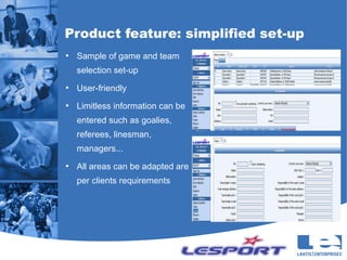 Product feature: simplified set-up
●
    Sample of game and team
    selection set-up
●
    User-friendly
●
    Limitless information can be
    entered such as goalies,
    referees, linesman,
    managers...
●
    All areas can be adapted are
    per clients requirements
 