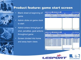 Product feature: game start screen
 ●
     Blank sheet at beginning of
     game
 ●
     Admin clicks on game clock
     to start
 ●
     Admin enters timing/type of
     shot, penalties, goal actions
     throughout game
 ●
     Screen divided into home
     and away team views
 