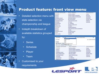 Product feature: front view menu
●
    Detailed selection menu with
    stats selection via
    championship and league
●
    Indepth breakdown of
    available statistics grouped
    by:
     ●
          Series
     ●
          Schedule
     ●
          Player
     ●
          Team
●
    Customised to your
    requirements
 