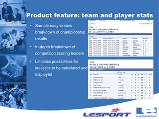 Product feature: team and player stats
 ●
     Sample easy to view
     breakdown of championship
     results
 ●
     In-depth breakdown of
     competition scoring leaders
 ●
     Limitless possibilities for
     statistics to be calculated and
     displayed
 