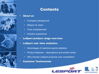 Contents
●
    About us
    ●
        Company background
    ●
        Mission & vision
    ●
        Core competencies
    ●
        Industry experience
●
    LeSport product range overview
●
    LeSport real -time statistics
    ●
        Advantages of real-time sports statistics
    ●
        Product features – descriptions and screen shots
    ●
        Why choose LeSport products over competitors
●
    Customer Testimonials
 