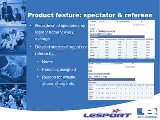 Product feature: spectator & referees
●
    Breakdown of spectators by
    team V home V away
    average
●
    Detailed statistical output on
    referee by:
     ●
         Name
     ●
         Penalties assigned
     ●
         Reason for whistle:
         abuse, charge etc.
 