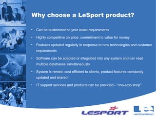 Why choose a LeSport product?

●
    Can be customised to your exact requirements
●
    Highly competitive on price: commitment to value for money
●
    Features updated regularly in response to new technologies and customer
    requirements
●
    Software can be adapted or integrated into any system and can read
    multiple databases simultaneously
●
    System is rented: cost efficient to clients, product features constantly
    updated and shared
●
    IT support services and products can be provided - “one-stop shop”
 