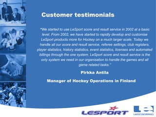 Customer testimonials

  “We started to use LeSport score and result service in 2002 at a basic
    level. From 2002, we have started to rapidly develop and customise
   LeSport products more for Hockey on a much larger scale. Today we
  handle all our score and result service, referee settings, club registers,
player statistics, history statistics, event statistics, licenses and automated
  billings through the one system. LeSport score and result service is the
   only system we need in our organisation to handle the games and all
                              game related tasks.”

                             Pirkka Antila

      Manager of Hockey Operations in Finland
 