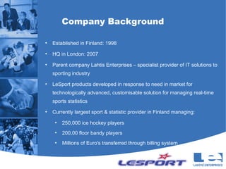 Company Background

●
    Established in Finland: 1998
●
    HQ in London: 2007
●
    Parent company Lahtis Enterprises – specialist provider of IT solutions to
    sporting industry
●
    LeSport products developed in response to need in market for
    technologically advanced, customisable solution for managing real-time
    sports statistics
●
    Currently largest sport & statistic provider in Finland managing:
     ●
         250,000 ice hockey players
     ●
         200,00 floor bandy players
     ●
         Millions of Euro's transferred through billing system
 