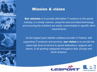 Mission & vision

  Our mission is to provide affordable IT solutions to the sports
 industry, in a timely manner, using the best and latest technology
and ensuring the solutions are easily customisable to specific client
                           requirements


  As the largest sport statistic software provider in Finland, with
supporting IT products and services, our vision is to provide the
  same high level of service to sports federations, leagues and
  teams, in all sporting categories throughout Asia, Europe and
                          North America
 