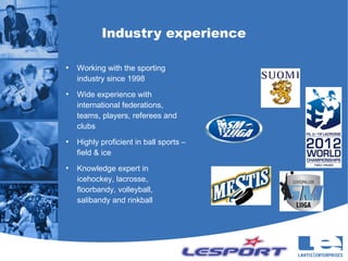 Industry experience

●
    Working with the sporting
    industry since 1998
●
    Wide experience with
    international federations,
    teams, players, referees and
    clubs
●
    Highly proficient in ball sports –
    field & ice
●
    Knowledge expert in
    icehockey, lacrosse,
    floorbandy, volleyball,
    salibandy and rinkball
 
