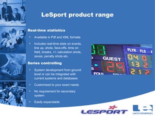 LeSport product range

Real-time statistics
●
    Available in Pdf and XML formats
●
    Includes real-time stats on events,
    line up, shots, face-offs, time on
    field, breaks, +/- calculation shots,
    saves, penalty shots etc.

Series controlling
●
    System development from ground
    level or can be integrated with
    current systems and databases
●
    Customised to your exact needs
●
    No requirement for secondary
    system
●
    Easily expandable
 