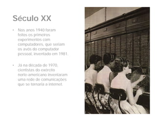 Século XX
•   Nos anos 1940 foram
    feitos os primeiros
    experimentos com
    computadores, que seriam
    os avós do computador
    pessoal, inventado em 1981.

•   Já na década de 1970,
    cientistas do exército
    norte-americano inventaram
    uma rede de comunicações
    que se tornaria a internet.
 