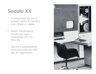 Século XX
•   O computador passou a
    cumprir tarefas de maneira
    mais simples e rápida.

•   Muitos trabalhadores
    tiveram que usar o
    computador em seu
    dia a dia.

•   Internet e computadores
    estão presentes em todo
    tipo de organização.
 